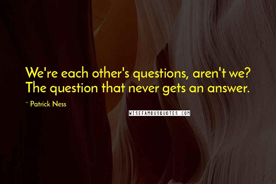 Patrick Ness Quotes: We're each other's questions, aren't we? The question that never gets an answer.