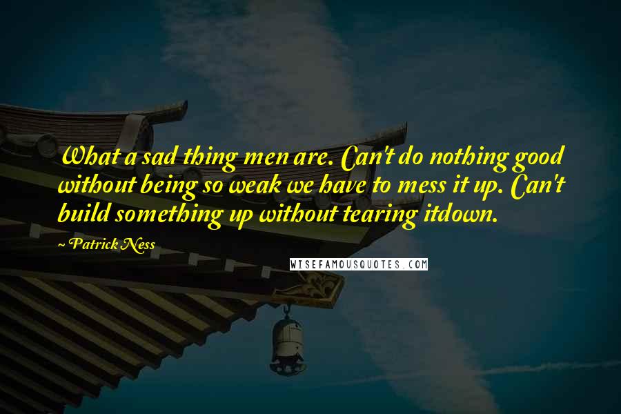 Patrick Ness Quotes: What a sad thing men are. Can't do nothing good without being so weak we have to mess it up. Can't build something up without tearing itdown.