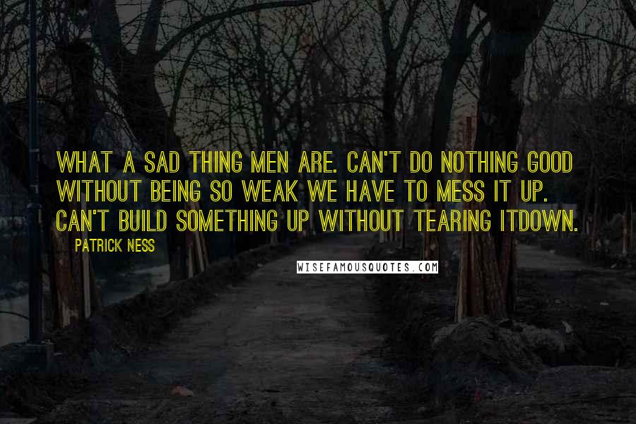 Patrick Ness Quotes: What a sad thing men are. Can't do nothing good without being so weak we have to mess it up. Can't build something up without tearing itdown.