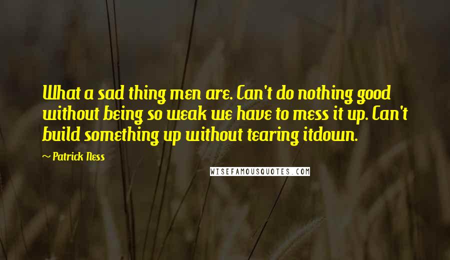 Patrick Ness Quotes: What a sad thing men are. Can't do nothing good without being so weak we have to mess it up. Can't build something up without tearing itdown.