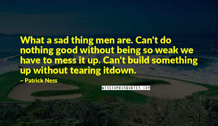 Patrick Ness Quotes: What a sad thing men are. Can't do nothing good without being so weak we have to mess it up. Can't build something up without tearing itdown.