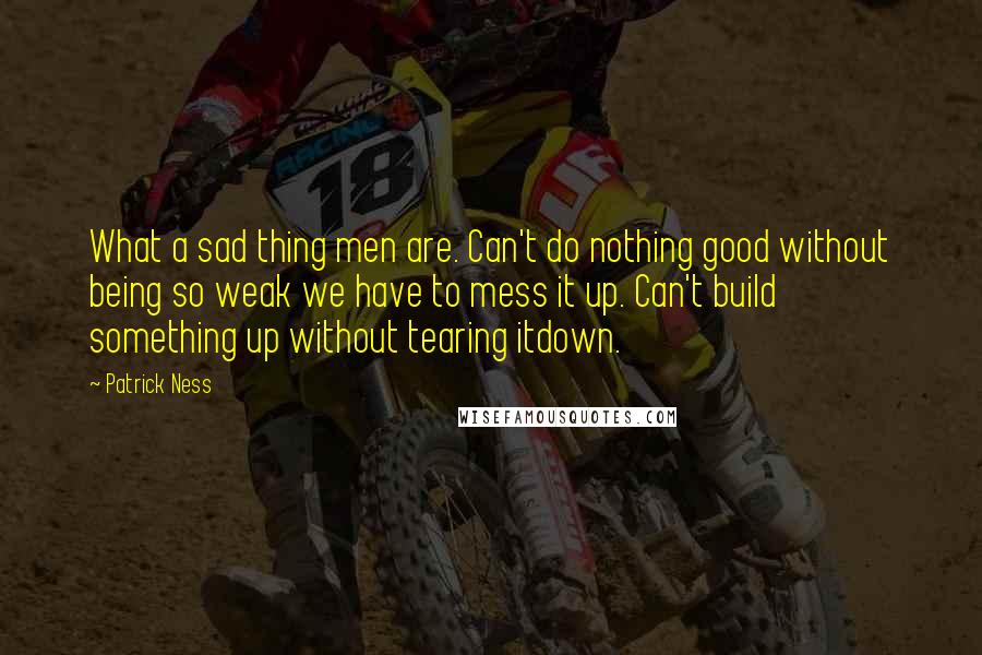 Patrick Ness Quotes: What a sad thing men are. Can't do nothing good without being so weak we have to mess it up. Can't build something up without tearing itdown.