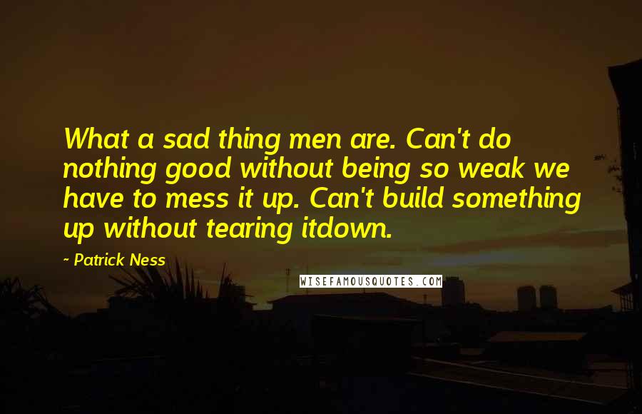 Patrick Ness Quotes: What a sad thing men are. Can't do nothing good without being so weak we have to mess it up. Can't build something up without tearing itdown.