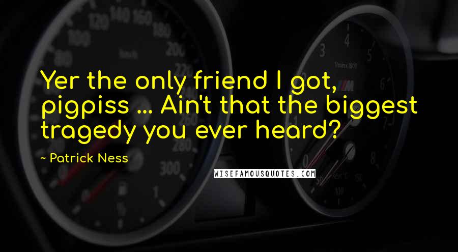 Patrick Ness Quotes: Yer the only friend I got, pigpiss ... Ain't that the biggest tragedy you ever heard?