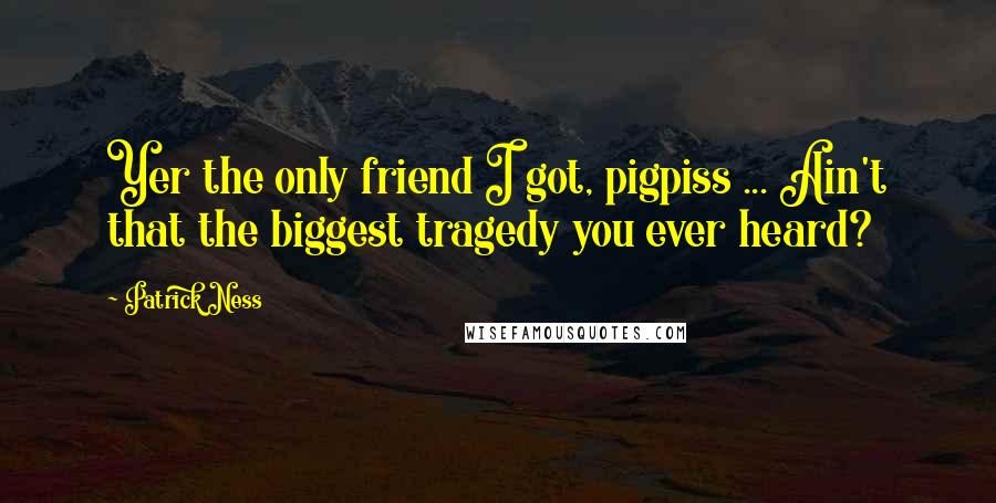 Patrick Ness Quotes: Yer the only friend I got, pigpiss ... Ain't that the biggest tragedy you ever heard?