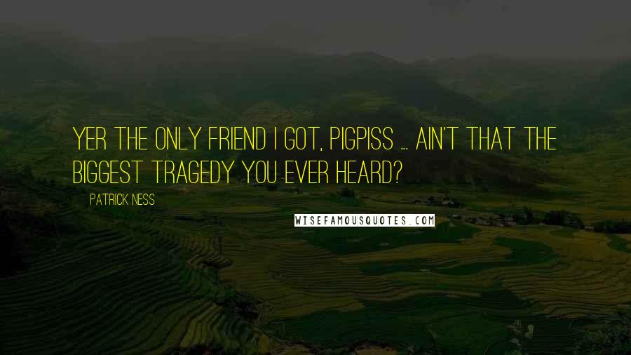 Patrick Ness Quotes: Yer the only friend I got, pigpiss ... Ain't that the biggest tragedy you ever heard?