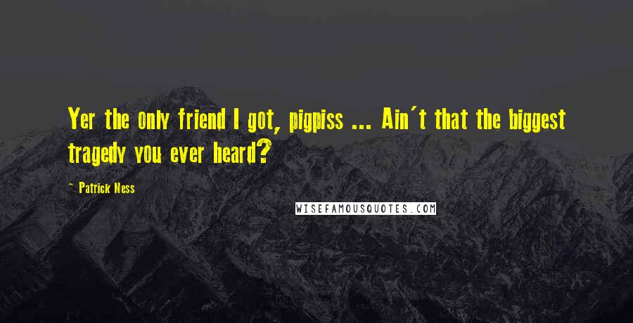 Patrick Ness Quotes: Yer the only friend I got, pigpiss ... Ain't that the biggest tragedy you ever heard?