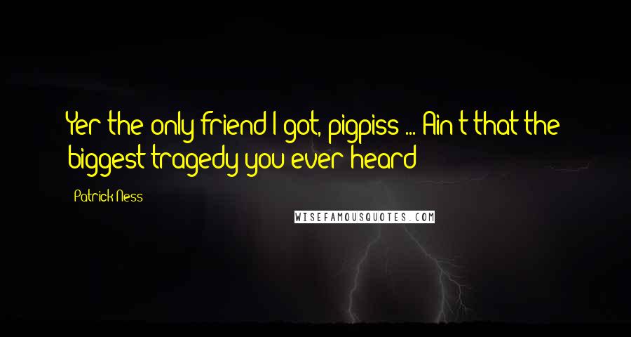 Patrick Ness Quotes: Yer the only friend I got, pigpiss ... Ain't that the biggest tragedy you ever heard?