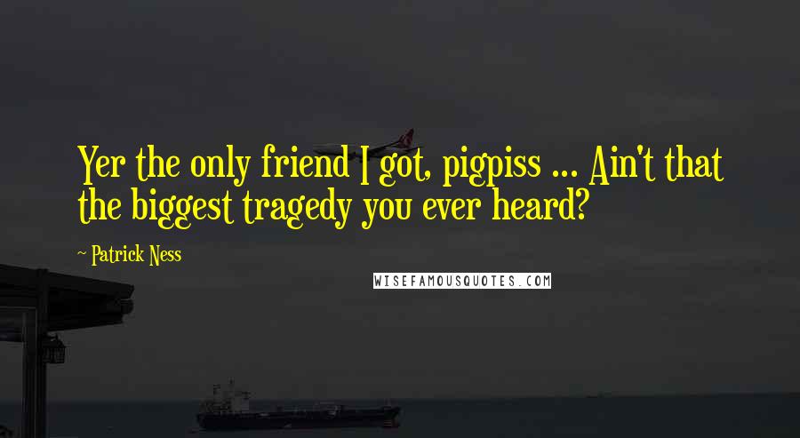 Patrick Ness Quotes: Yer the only friend I got, pigpiss ... Ain't that the biggest tragedy you ever heard?