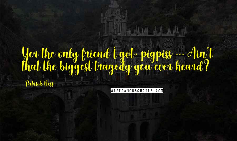Patrick Ness Quotes: Yer the only friend I got, pigpiss ... Ain't that the biggest tragedy you ever heard?