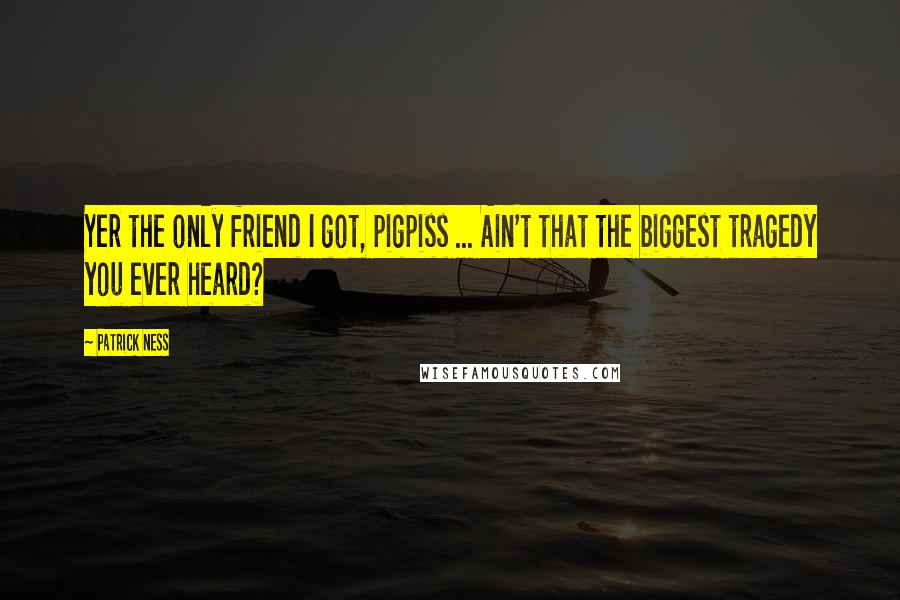 Patrick Ness Quotes: Yer the only friend I got, pigpiss ... Ain't that the biggest tragedy you ever heard?