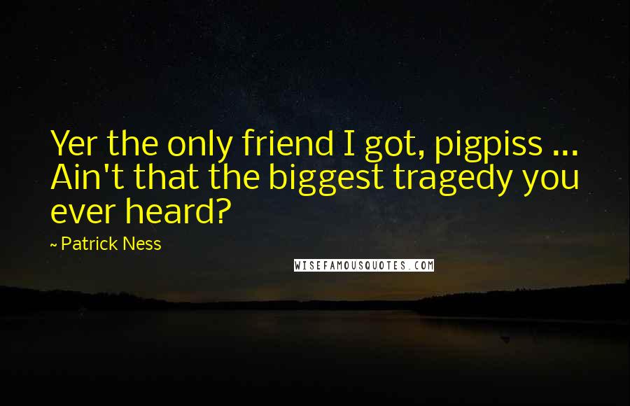 Patrick Ness Quotes: Yer the only friend I got, pigpiss ... Ain't that the biggest tragedy you ever heard?