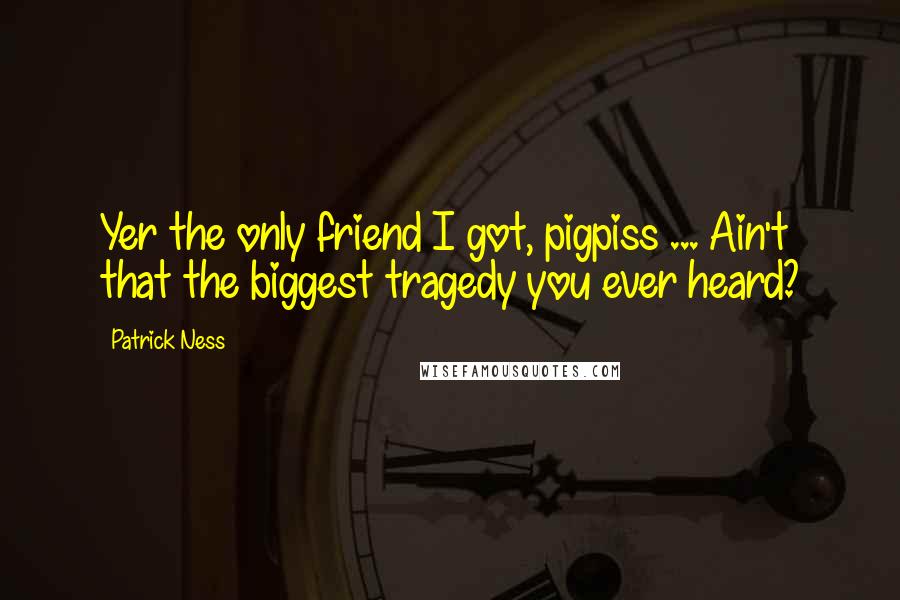 Patrick Ness Quotes: Yer the only friend I got, pigpiss ... Ain't that the biggest tragedy you ever heard?
