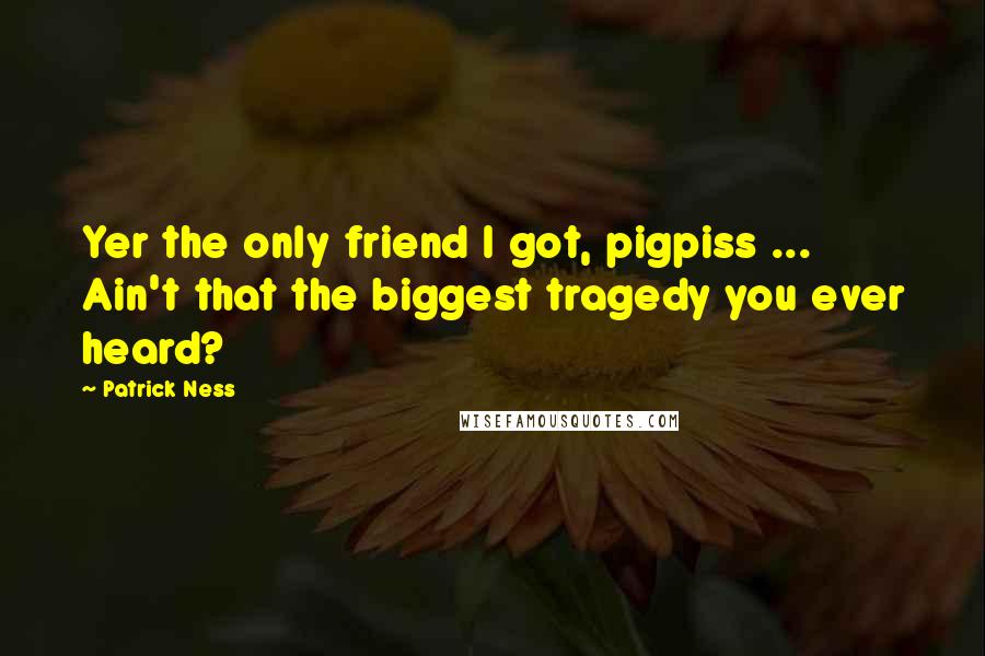 Patrick Ness Quotes: Yer the only friend I got, pigpiss ... Ain't that the biggest tragedy you ever heard?