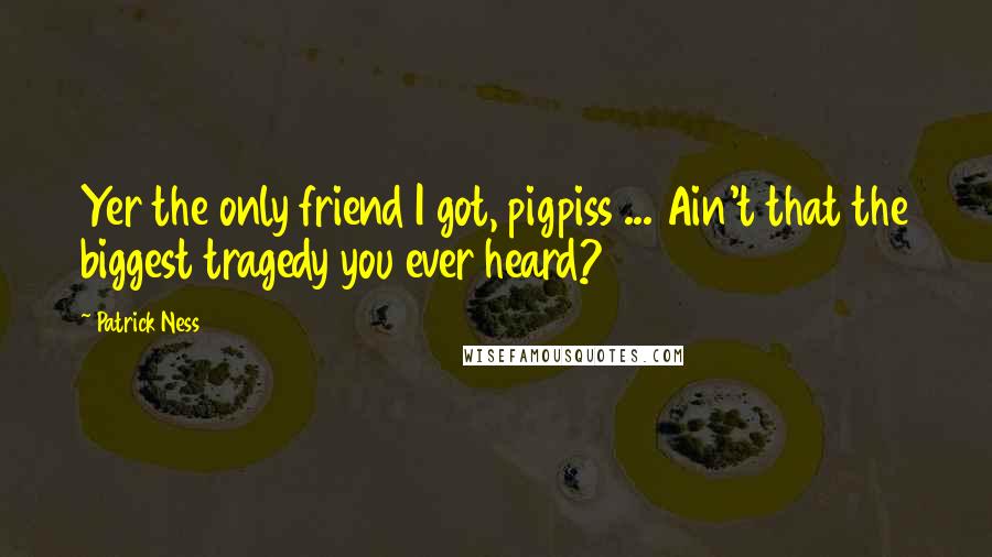 Patrick Ness Quotes: Yer the only friend I got, pigpiss ... Ain't that the biggest tragedy you ever heard?