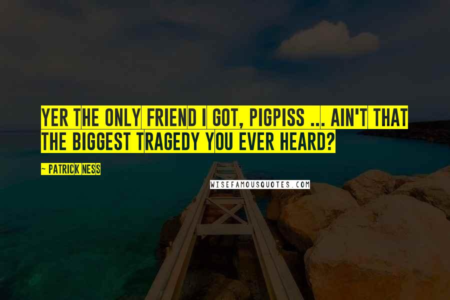 Patrick Ness Quotes: Yer the only friend I got, pigpiss ... Ain't that the biggest tragedy you ever heard?