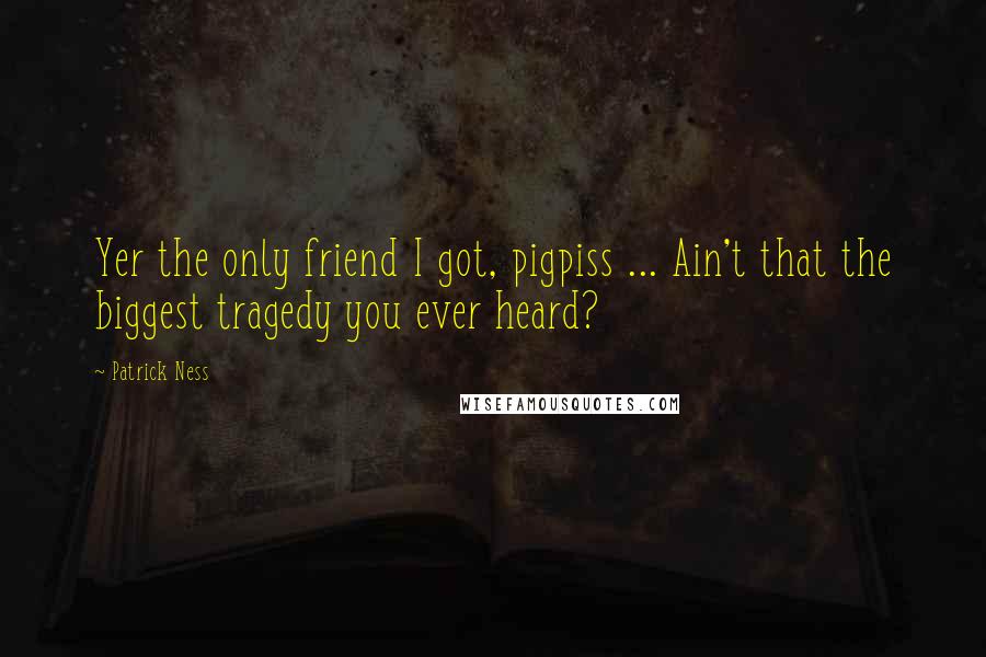 Patrick Ness Quotes: Yer the only friend I got, pigpiss ... Ain't that the biggest tragedy you ever heard?