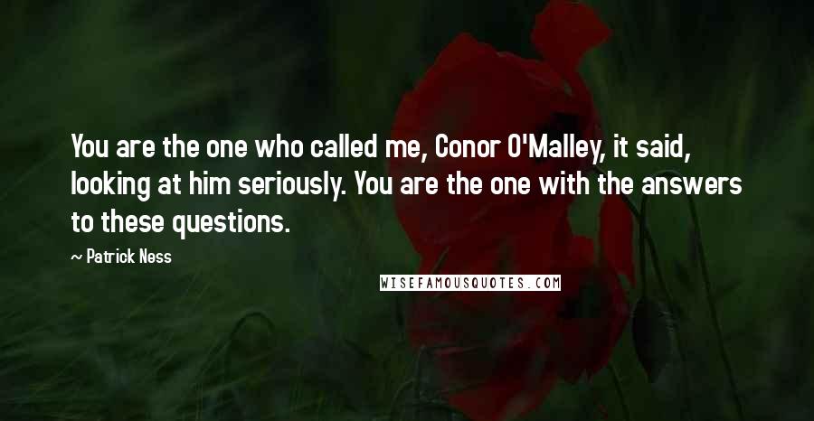 Patrick Ness Quotes: You are the one who called me, Conor O'Malley, it said, looking at him seriously. You are the one with the answers to these questions.