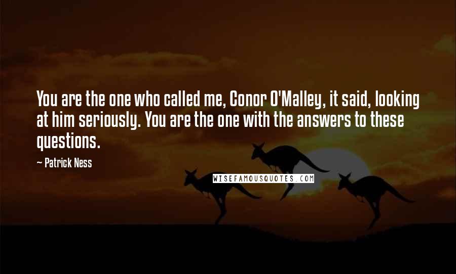 Patrick Ness Quotes: You are the one who called me, Conor O'Malley, it said, looking at him seriously. You are the one with the answers to these questions.