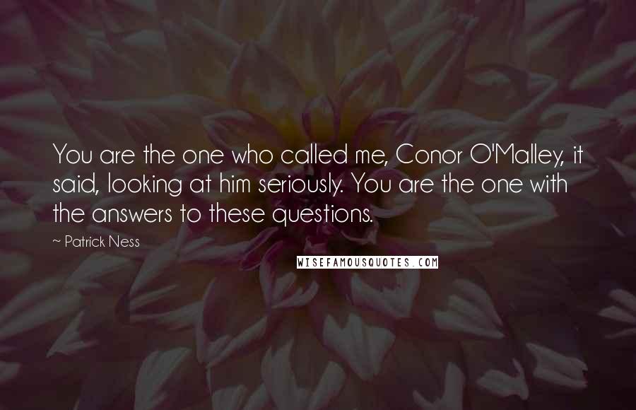 Patrick Ness Quotes: You are the one who called me, Conor O'Malley, it said, looking at him seriously. You are the one with the answers to these questions.