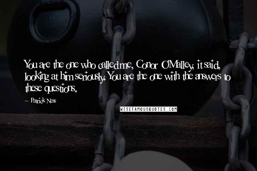 Patrick Ness Quotes: You are the one who called me, Conor O'Malley, it said, looking at him seriously. You are the one with the answers to these questions.