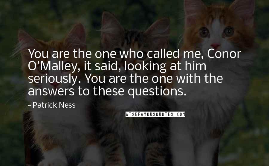 Patrick Ness Quotes: You are the one who called me, Conor O'Malley, it said, looking at him seriously. You are the one with the answers to these questions.