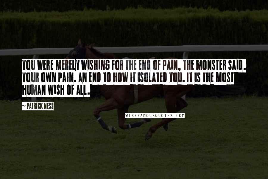 Patrick Ness Quotes: You were merely wishing for the end of pain, the monster said. Your own pain. An end to how it isolated you. It is the most human wish of all.