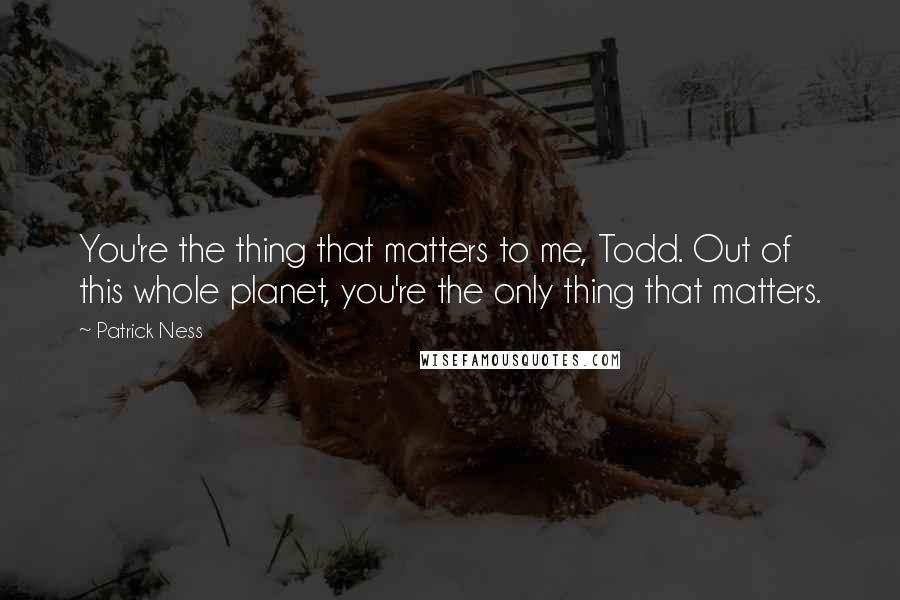 Patrick Ness Quotes: You're the thing that matters to me, Todd. Out of this whole planet, you're the only thing that matters.