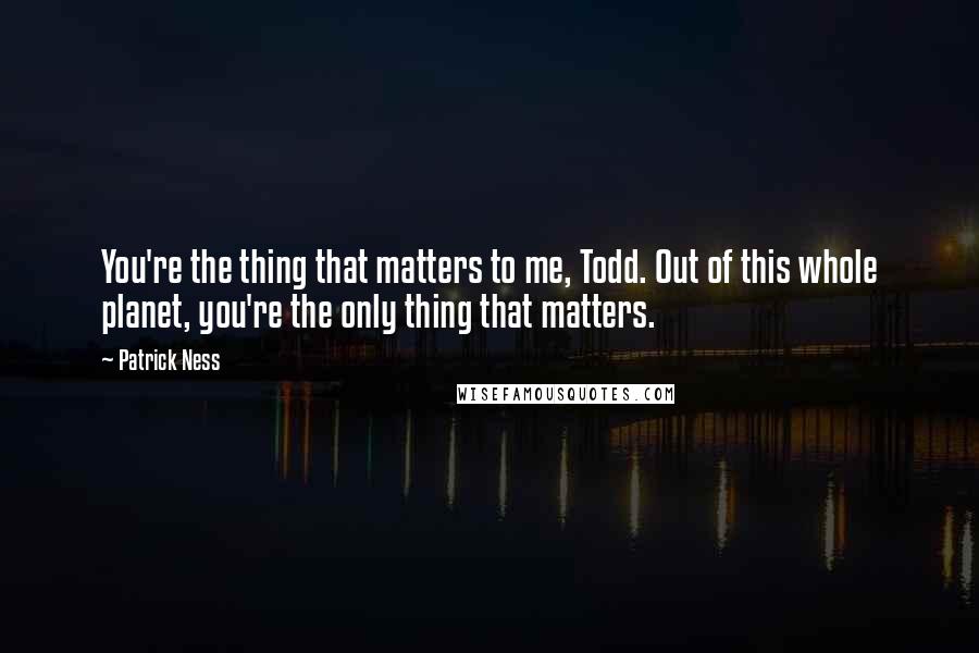 Patrick Ness Quotes: You're the thing that matters to me, Todd. Out of this whole planet, you're the only thing that matters.