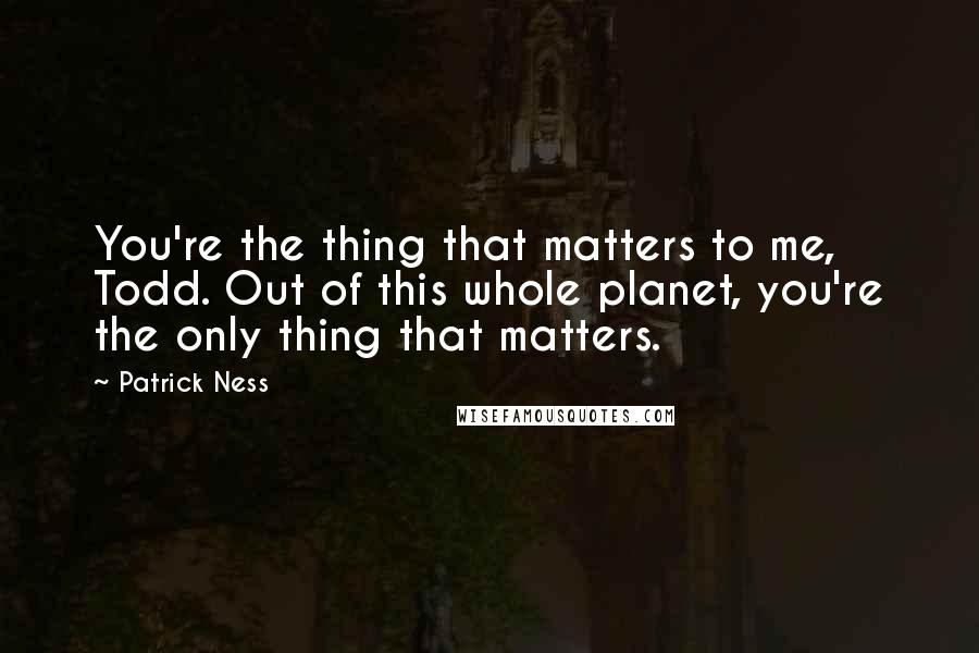 Patrick Ness Quotes: You're the thing that matters to me, Todd. Out of this whole planet, you're the only thing that matters.