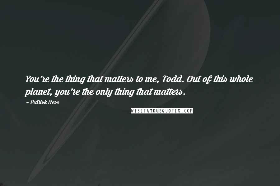 Patrick Ness Quotes: You're the thing that matters to me, Todd. Out of this whole planet, you're the only thing that matters.