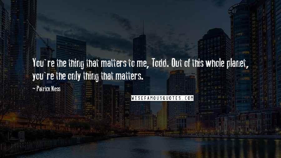 Patrick Ness Quotes: You're the thing that matters to me, Todd. Out of this whole planet, you're the only thing that matters.