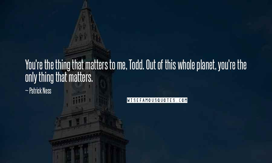 Patrick Ness Quotes: You're the thing that matters to me, Todd. Out of this whole planet, you're the only thing that matters.