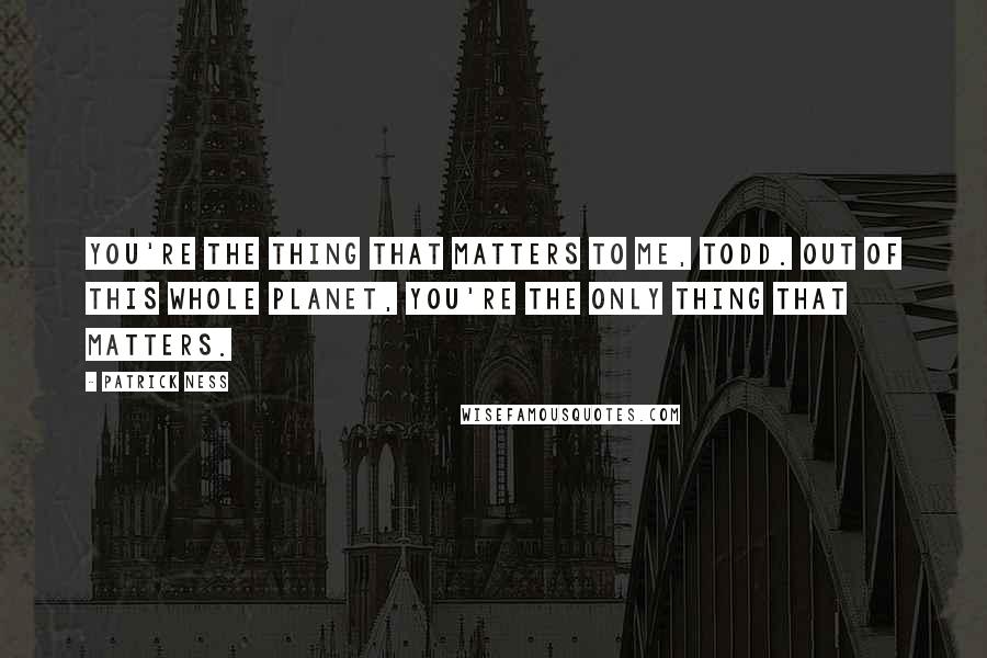 Patrick Ness Quotes: You're the thing that matters to me, Todd. Out of this whole planet, you're the only thing that matters.