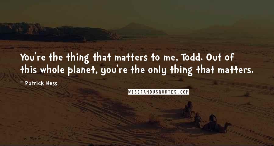 Patrick Ness Quotes: You're the thing that matters to me, Todd. Out of this whole planet, you're the only thing that matters.
