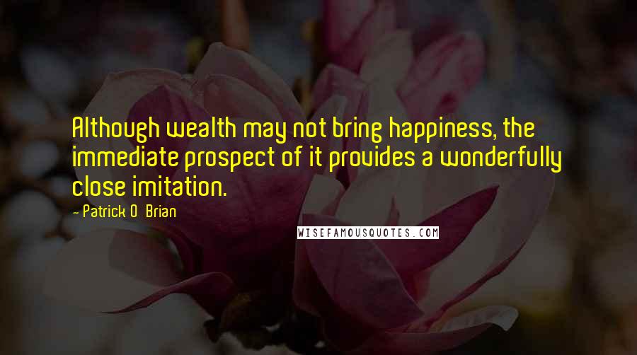 Patrick O'Brian Quotes: Although wealth may not bring happiness, the immediate prospect of it provides a wonderfully close imitation.