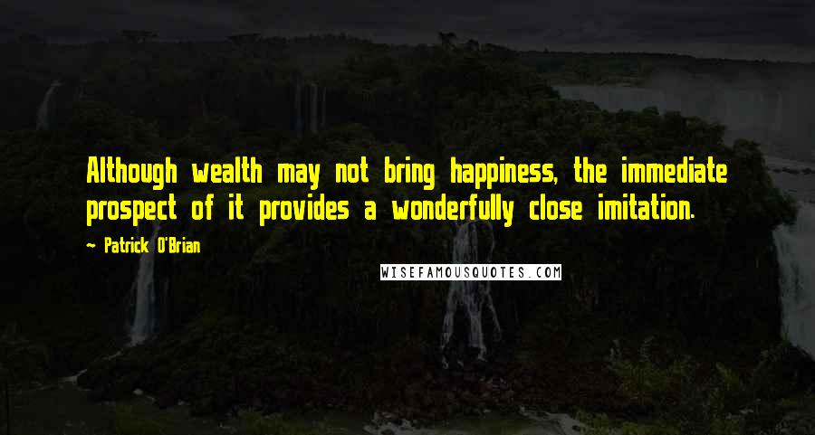 Patrick O'Brian Quotes: Although wealth may not bring happiness, the immediate prospect of it provides a wonderfully close imitation.