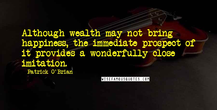Patrick O'Brian Quotes: Although wealth may not bring happiness, the immediate prospect of it provides a wonderfully close imitation.