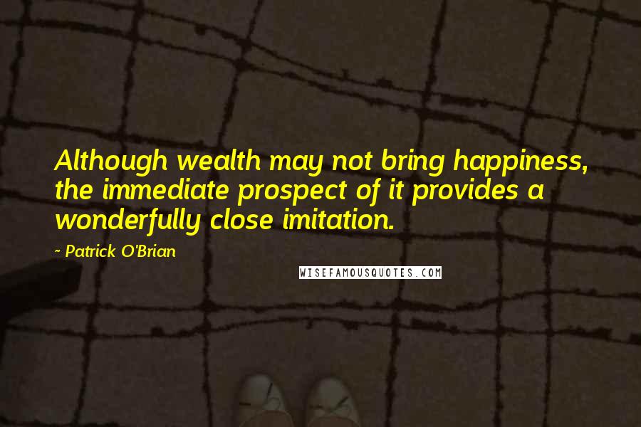 Patrick O'Brian Quotes: Although wealth may not bring happiness, the immediate prospect of it provides a wonderfully close imitation.