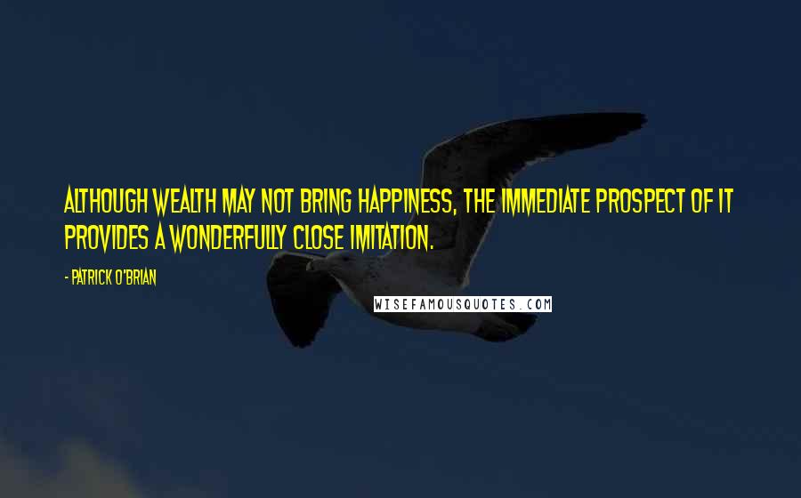 Patrick O'Brian Quotes: Although wealth may not bring happiness, the immediate prospect of it provides a wonderfully close imitation.