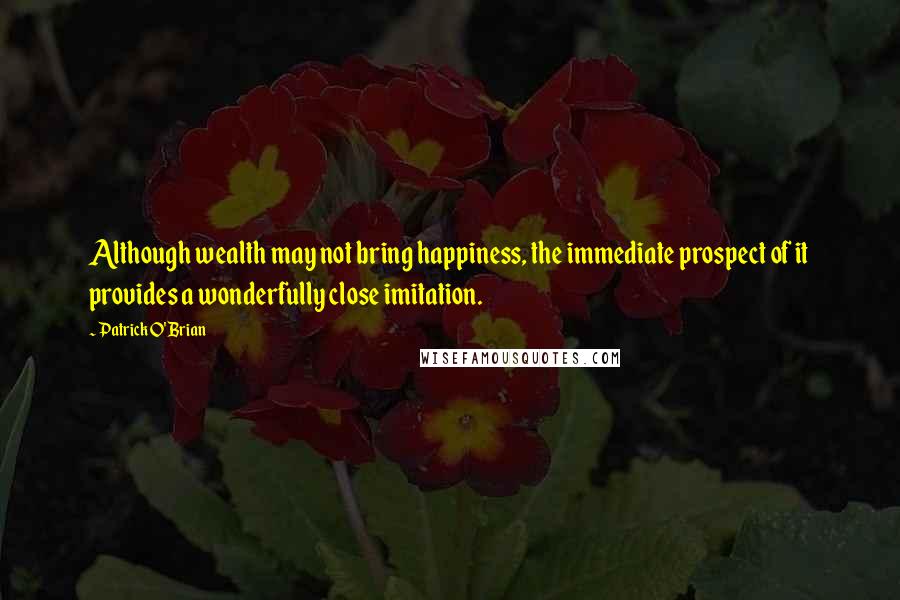 Patrick O'Brian Quotes: Although wealth may not bring happiness, the immediate prospect of it provides a wonderfully close imitation.