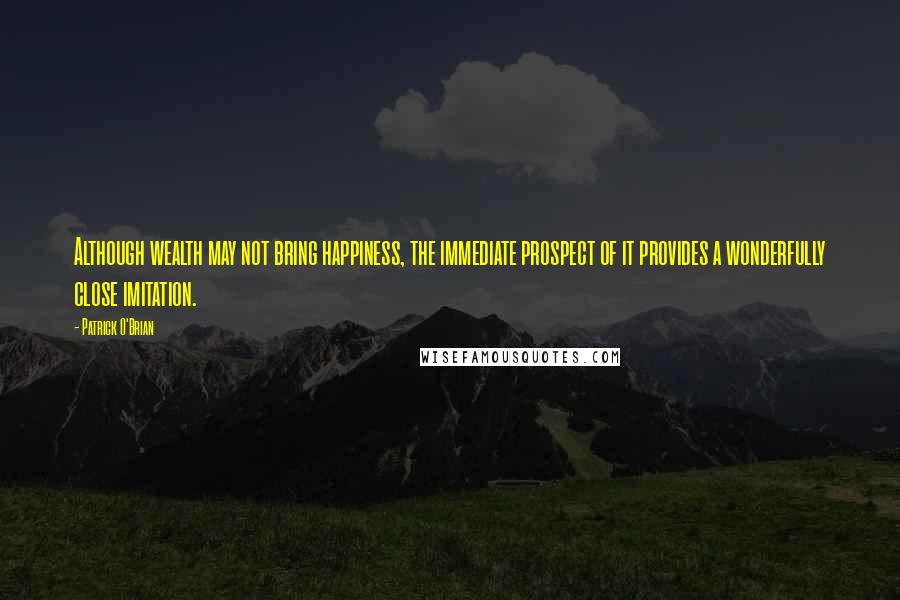 Patrick O'Brian Quotes: Although wealth may not bring happiness, the immediate prospect of it provides a wonderfully close imitation.