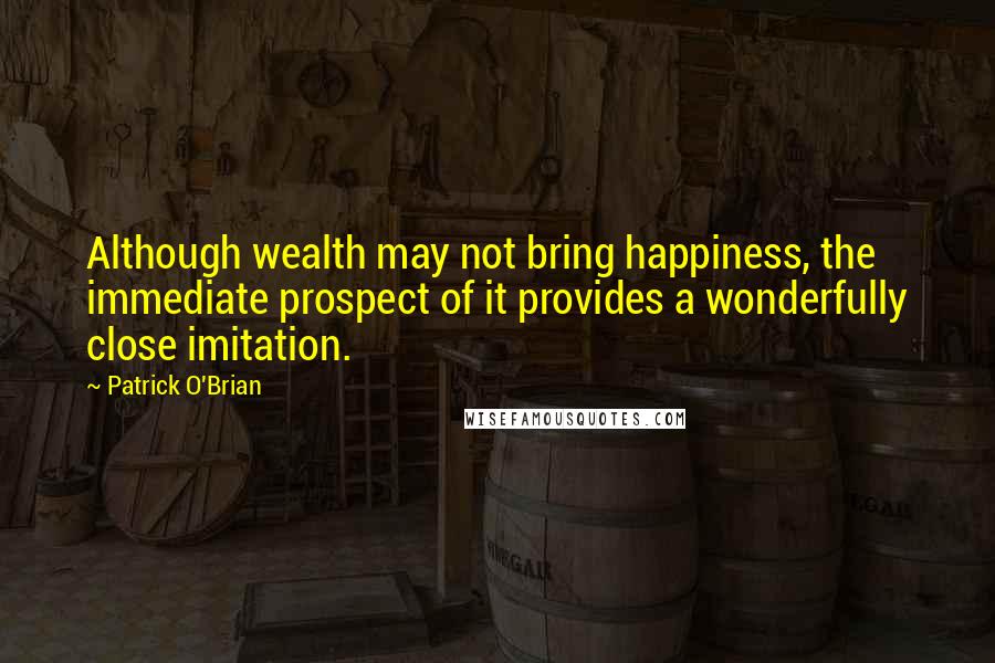 Patrick O'Brian Quotes: Although wealth may not bring happiness, the immediate prospect of it provides a wonderfully close imitation.