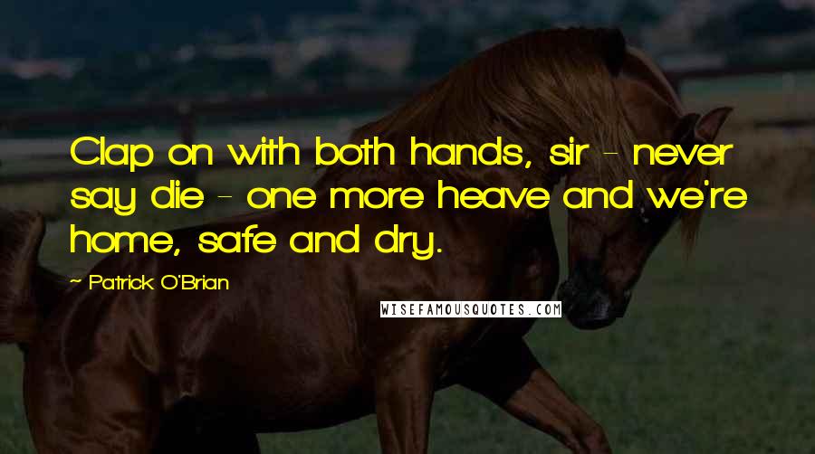 Patrick O'Brian Quotes: Clap on with both hands, sir - never say die - one more heave and we're home, safe and dry.