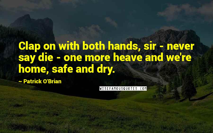 Patrick O'Brian Quotes: Clap on with both hands, sir - never say die - one more heave and we're home, safe and dry.