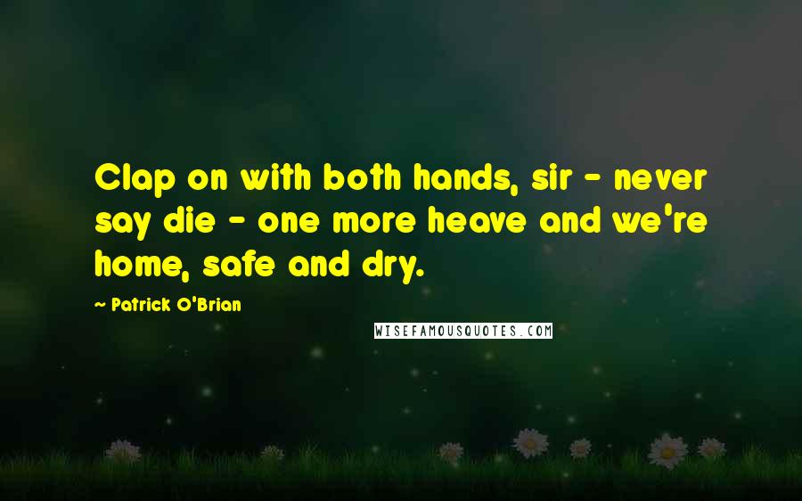 Patrick O'Brian Quotes: Clap on with both hands, sir - never say die - one more heave and we're home, safe and dry.