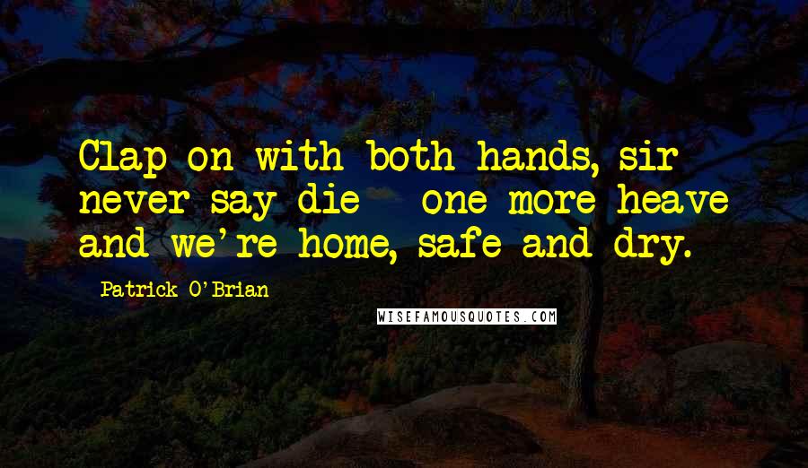 Patrick O'Brian Quotes: Clap on with both hands, sir - never say die - one more heave and we're home, safe and dry.