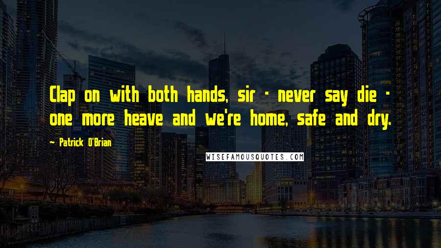 Patrick O'Brian Quotes: Clap on with both hands, sir - never say die - one more heave and we're home, safe and dry.