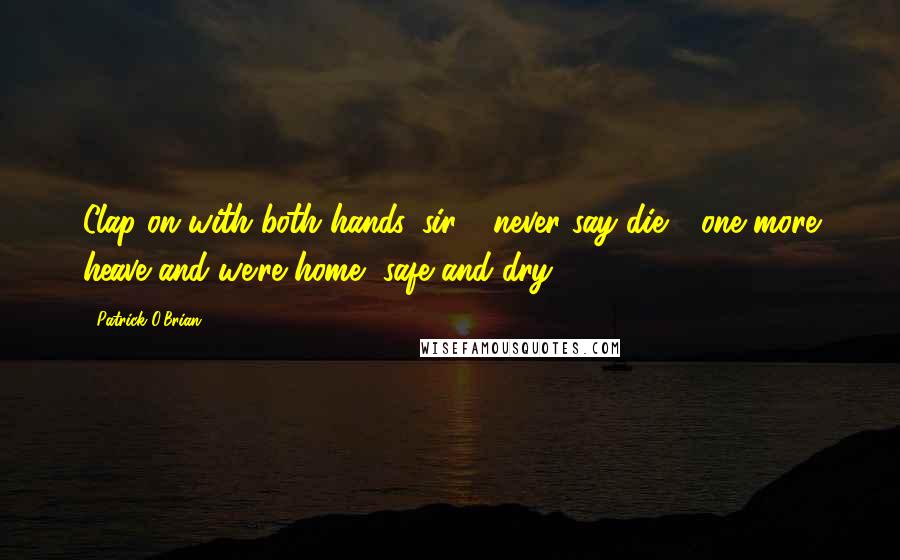 Patrick O'Brian Quotes: Clap on with both hands, sir - never say die - one more heave and we're home, safe and dry.