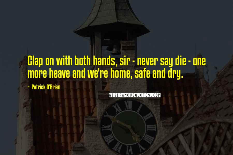 Patrick O'Brian Quotes: Clap on with both hands, sir - never say die - one more heave and we're home, safe and dry.